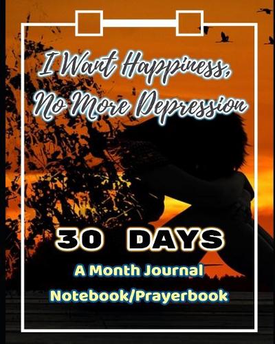 I Want Happiness, No More Depression: Get Rid of Depression and Anxiety in 30 Days (a Month Journal/Notebook/Prayerbook)