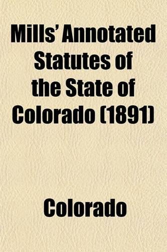Mills' Annotated Statutes of the State of Colorado (Volume 1); Embracing the General Statutes of 1883, and All General Laws Enacted Since That Compilation (Except the Code of Civil Procedure), in Force January 1, 1891, with Digested Notes of Judici