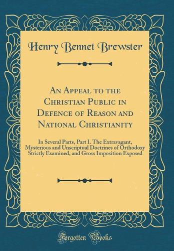An Appeal to the Christian Public in Defence of Reason and National Christianity: In Several Parts, Part I. The Extravagant, Mysterious and Unscriptual Doctrines of Orthodoxy Strictly Examined, and Gross Imposition Exposed (Classic Reprint)