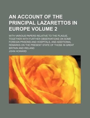 An Account of the Principal Lazarettos in Europe Volume 2; With Various Papers Relative to the Plague, Together with Further Observations on Some Foreign Prisons and Hospitals, and Additional Remarks on the Present State of Those in Great Britain a