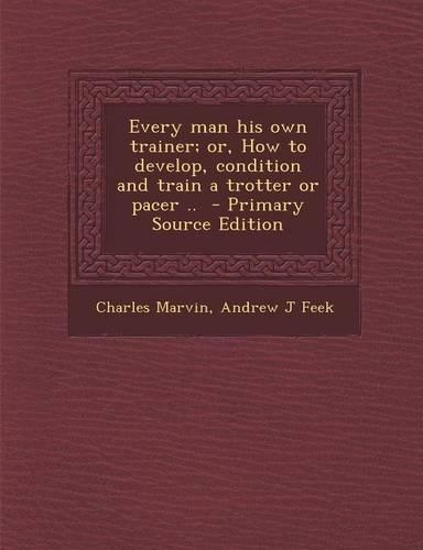 Every Man His Own Trainer; Or, How to Develop, Condition and Train a Trotter or Pacer ..