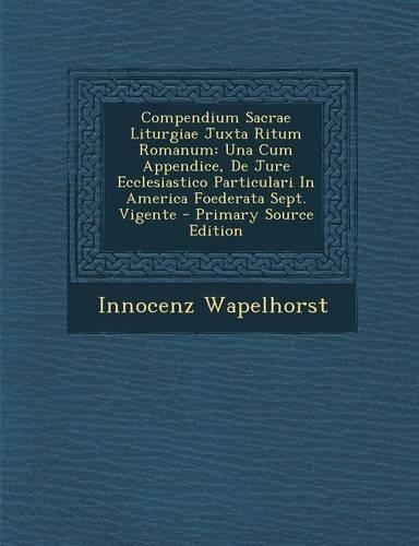 Compendium Sacrae Liturgiae Juxta Ritum Romanum: Una Cum Appendice, de Jure Ecclesiastico Particulari in America Foederata Sept. Vigente - Primary Source Edition