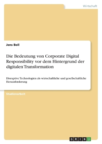 Die Bedeutung von Corporate Digital Responsibility vor dem Hintergrund der digitalen Transformation: Disruptive Technologien als wirtschaftliche und gesellschaftliche Herausforderung