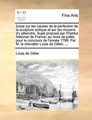 Essai Sur Les Causes de La Perfection de La Sculpture Antique Et Sur Les Moyens D'y Atteindre. Sujet Propose Par L'Institut National de France, Au Mois de Juillet, Pour Le Concours de L'Annee 1798. Par M. Le Chevalier Louis de Gillier, ...
