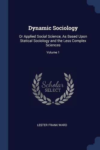 Dynamic Sociology: Or Applied Social Science, As Based Upon Statical Sociology and the Less Complex Sciences; Volume 1