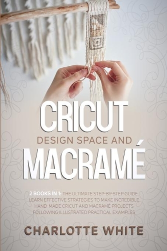 Cricut Design Space and Macrame: 2 Books in 1: The Ultimate Step-by-Step Guide. Learn Effective Strategies to Make Incredible Hand-Made Cricut and Macrame Projects Following Illustr
