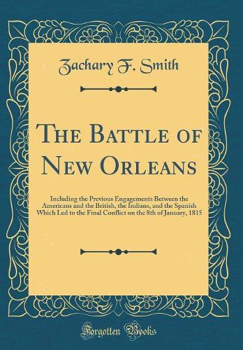 The Battle of New Orleans: Including the Previous Engagements Between the Americans and the British, the Indians, and the Spanish Which Led to the Final Conflict on the 8th of January, 1815 (Classic Reprint)