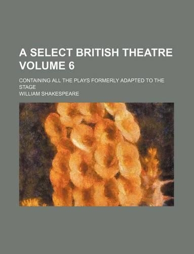 A Select British Theatre Volume 6; Containing All the Plays Formerly Adapted to the Stage