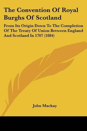 The Convention Of Royal Burghs Of Scotland: From Its Origin Down To The Completion Of The Treaty Of Union Between England And Scotland In 1707 (1884)