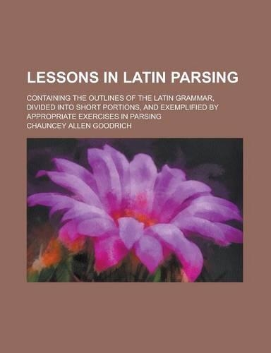 Lessons in Latin Parsing; Containing the Outlines of the Latin Grammar, Divided Into Short Portions, and Exemplified by Appropriate Exercises in Parsing