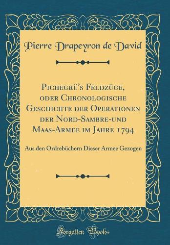 Pichegrü's Feldzüge, oder Chronologische Geschichte der Operationen der Nord-Sambre-und Maas-Armee im Jahre 1794: Aus den Ordrebüchern Dieser Armee Gezogen (Classic Reprint)