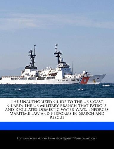 The Unauthorized Guide to the Us Coast Guard: The Us Military Branch That Patrols and Regulates Domestic Water Ways, Enforces Maritime Law and Performs in Search and Rescue