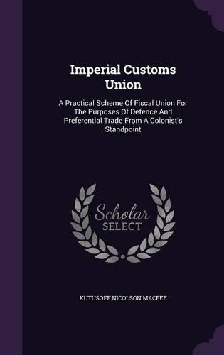 Imperial Customs Union: A Practical Scheme Of Fiscal Union For The Purposes Of Defence And Preferential Trade From A Colonist's Standpoint