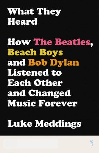 What They Heard: How the Beatles, Beach Boys and Bob Dylan Listened to Each Other and Changed Music Forever