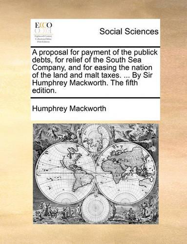 A proposal for payment of the publick debts, for relief of the South Sea Company, and for easing the nation of the land and malt taxes. ... By Sir Humphrey Mackworth. The fifth edition.