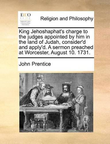 King Jehoshaphat's Charge to the Judges Appointed by Him in the Land of Judah, Consider'd and Apply'd. a Sermon Preached at Worcester, August 10. 1731.