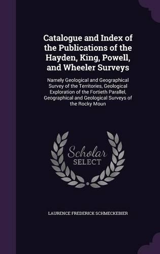 Catalogue and Index of the Publications of the Hayden, King, Powell, and Wheeler Surveys: Namely Geological and Geographical Survey of the Territories, Geological Exploration of the Fortieth Parallel, Geographical and Geological Surveys o