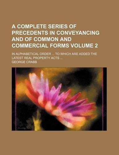 A Complete Series of Precedents in Conveyancing and of Common and Commercial Forms Volume 2; In Alphabetical Order ... to Which Are Added the Latest Real Property Acts ...