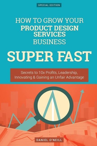 How to Grow Your Product Design Services Business Super Fast: Secrets to 10x Profits, Leadership, Innovation & Gaining an Unfair Advantage