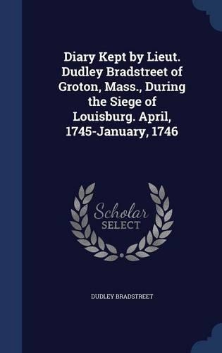 Diary Kept by Lieut. Dudley Bradstreet of Groton, Mass., During the Siege of Louisburg. April, 1745-January, 1746