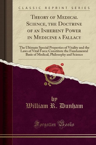 Theory of Medical Science, the Doctrine of an Inherent Power in Medicine a Fallacy: The Ultimate Special Properties of Vitality and the Laws of Vital Force Constitute the Fundamental Basis of Medical, Philosophy and Science (Classic