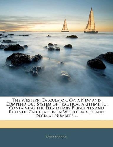 The Western Calculator, Or, a New and Compendious System of Practical Arithmetic: Containing the Elementary Principles and Rules of Calculation in Whole, Mixed, and Decimal Numbers ...