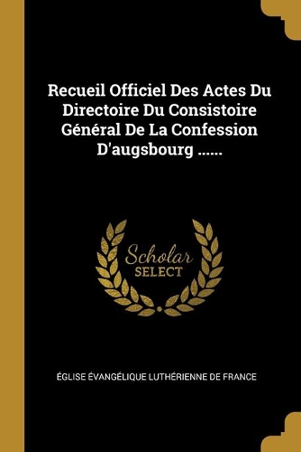 Recueil Officiel Des Actes Du Directoire Du Consistoire Général De La Confession D'augsbourg ......