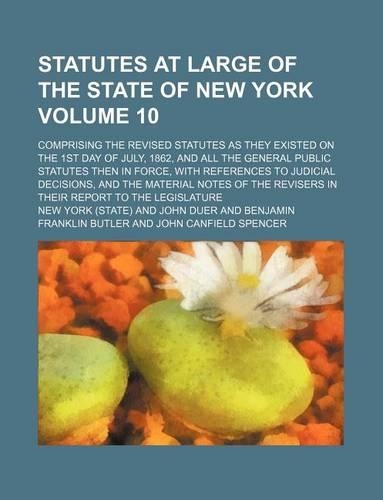 Statutes at Large of the State of New York Volume 10; Comprising the Revised Statutes as They Existed on the 1st Day of July, 1862, and All the General Public Statutes Then in Force, with References to Judicial Decisions, and the Material Notes of 