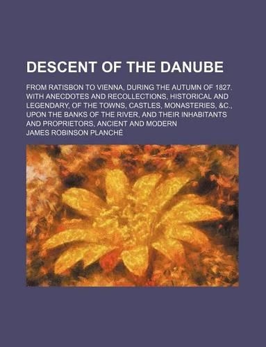 Descent of the Danube; From Ratisbon to Vienna, During the Autumn of 1827. with Anecdotes and Recollections, Historical and Legendary, of the Towns, Castles, Monasteries, &C., Upon the Banks of the River, and Their Inhabitants and
