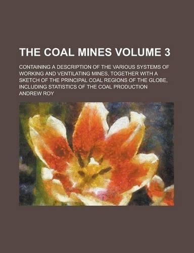 The Coal Mines; Containing a Description of the Various Systems of Working and Ventilating Mines, Together with a Sketch of the Principal Coal Regions of the Globe, Including Statistics of the Coal Production Volume 3