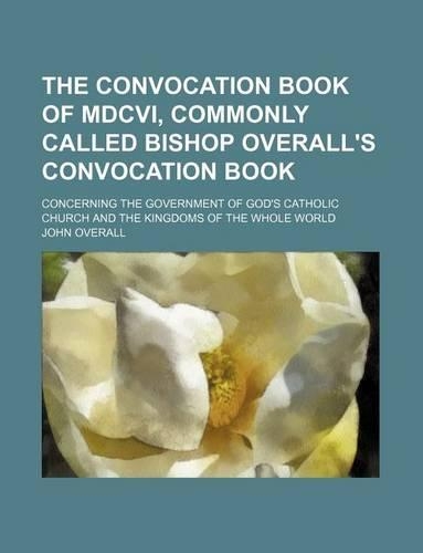 The Convocation Book of MDCVI, Commonly Called Bishop Overall's Convocation Book; Concerning the Government of God's Catholic Church and the Kingdoms of the Whole World
