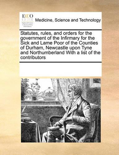 Statutes, Rules, and Orders for the Government of the Infirmary for the Sick and Lame Poor of the Counties of Durham, Newcastle Upon Tyne and Northumberland with a List of the Contributors