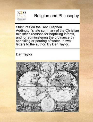 Strictures on the Rev. Stephen Addington's Late Summary of the Christian Minister's Reasons for Baptizing Infants, and for Administering the Ordinance by Sprinkling or Pouring of Water. in Two Letters to the Author. by Dan Taylor.