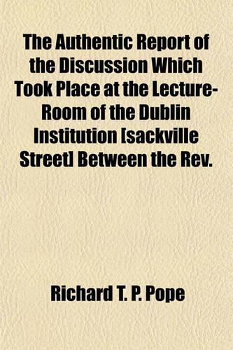 The Authentic Report of the Discussion Which Took Place at the Lecture-Room of the Dublin Institution [Sackville Street] Between the REV.