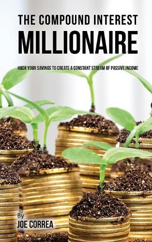The Compound Interest Millionaire: Hack Your Savings to Create a Constant Stream of Passive Income