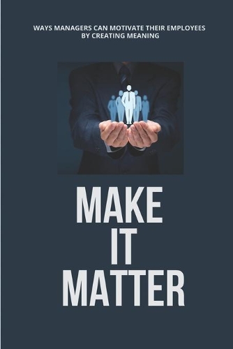 Make It Matter: Ways Managers Can Motivate Their Employees By Creating Meaning: Ways To Motivate Employees And Increase Productivity