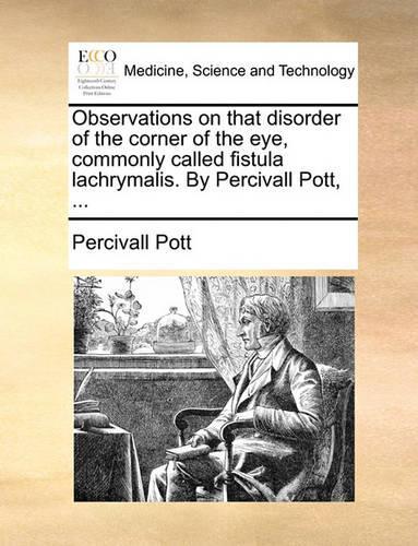 Observations on That Disorder of the Corner of the Eye, Commonly Called Fistula Lachrymalis. by Percivall Pott, ...