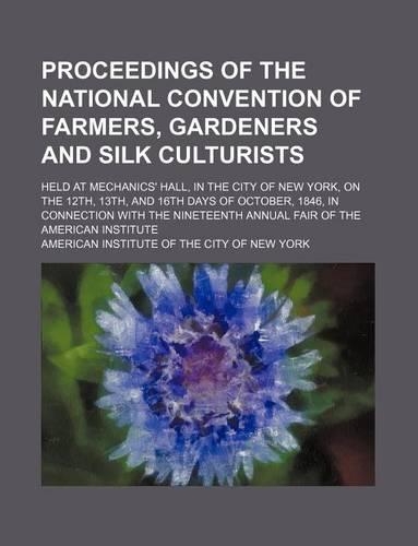 Proceedings of the National Convention of Farmers, Gardeners and Silk Culturists; Held at Mechanics' Hall, in the City of New York, on the 12th, 13th, and 16th Days of October, 1846, in Connection with the Nineteenth Annual Fair of the American Ins