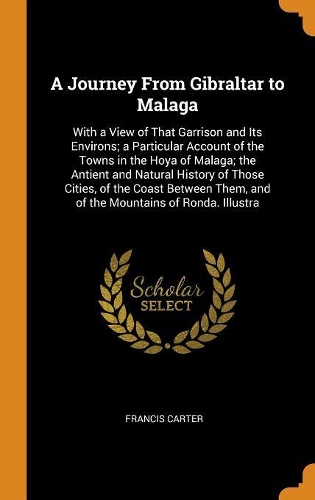 A Journey from Gibraltar to Malaga: With a View of That Garrison and Its Environs; A Particular Account of the Towns in the Hoya of Malaga; The Antient and Natural History of Those Cit