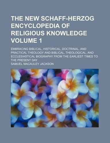 The New Schaff-Herzog Encyclopedia of Religious Knowledge Volume 1; Embracing Biblical, Historical, Doctrinal, and Practical Theology and Biblical, Theological, and Ecclesiastical Biography from the Earliest Times to the Present Day