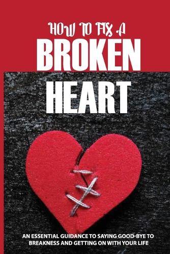 How To Fix A Broken Heart: An Essential Guidance To Saying Good-Bye To Breakness And Getting On With Your Life: Self Healing