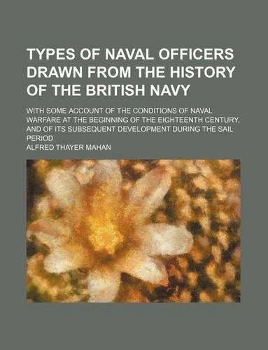 Types of Naval Officers Drawn from the History of the British Navy; With Some Account of the Conditions of Naval Warfare at the Beginning of the Eighteenth Century, and of Its Subsequent Development During the Sail Period
