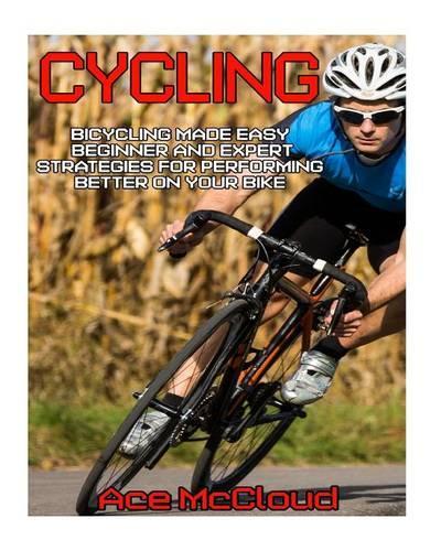 Cycling: Bicycling Made Easy: Beginner and Expert Strategies for Performing Better on Your Bike