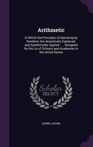 Arithmetic: In Which the Principles of Operating by Numbers Are Analytically Explained, and Synthetically Applied: ... Designed for the Us of Schools and Academ
