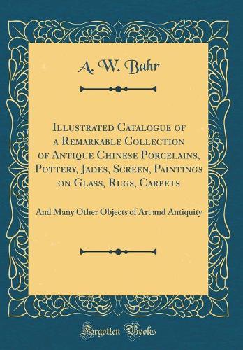 Illustrated Catalogue of a Remarkable Collection of Antique Chinese Porcelains, Pottery, Jades, Screen, Paintings on Glass, Rugs, Carpets: And Many Other Objects of Art and Antiquity (Classic Reprint)