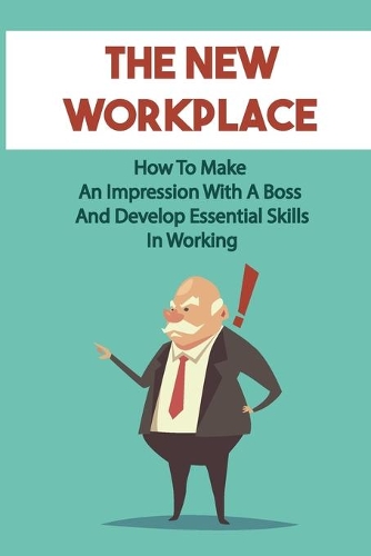 The New Workplace: How To Make An Impression With A Boss And Develop Essential Skills In Working: New Skills At The Workplace