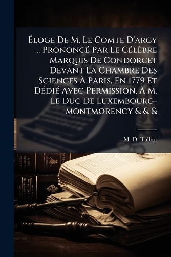 Ãloge De M. Le Comte D'arcy ... PrononcÃ(c) Par Le CÃ(c)lèbre Marquis De Condorcet Devant La Chambre Des Sciences Ã Paris, En 1779 Et DÃ(c)diÃ(c) Avec Permission, Ã M. Le Duc De Luxembourg-montmorency & & &