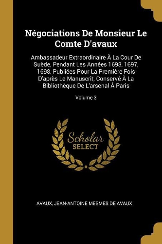 Négociations De Monsieur Le Comte D'avaux: Ambassadeur Extraordinaire À La Cour De Suède, Pendant Les Années 1693, 1697, 1698, Publiées Pour La Première Fois D'après Le Manuscrit, Conservé À 