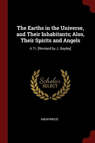 The Earths in the Universe, and Their Inhabitants; Also, Their Spirits and Angels: A Tr. [Revised by J. Bayley]