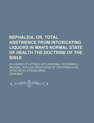 Nephaleia, Or, Total Abstinence from Intoxicating Liquors in Man's Normal State of Health the Doctrine of the Bible; In a Series of Letters, with Addenda, to Edward C. Delavan with Colored Plates of the Stomach as Affected by Strong Drink